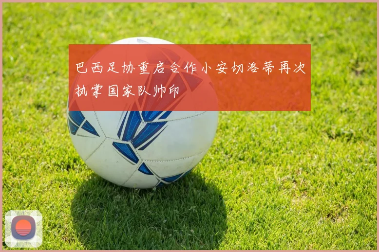 巴西足协重启合作小安切洛蒂再次执掌国家队帅印