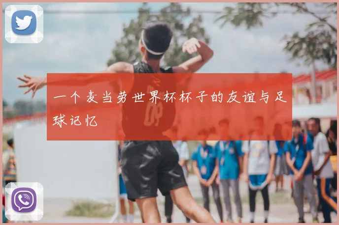 一个麦当劳世界杯杯子的友谊与足球记忆
