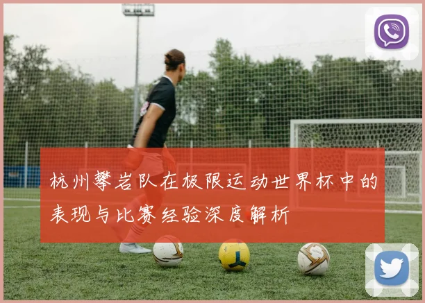 杭州攀岩队在极限运动世界杯中的表现与比赛经验深度解析