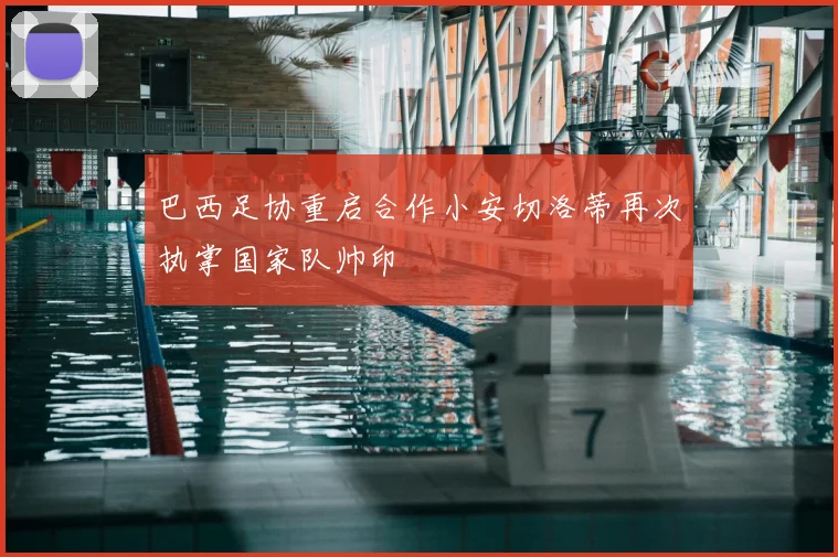 巴西足协重启合作小安切洛蒂再次执掌国家队帅印