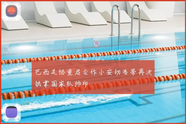 巴西足协重启合作小安切洛蒂再次执掌国家队帅印