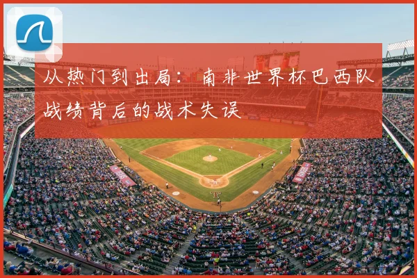 从热门到出局：南非世界杯巴西队战绩背后的战术失误