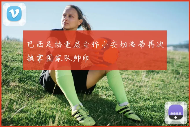 巴西足协重启合作小安切洛蒂再次执掌国家队帅印