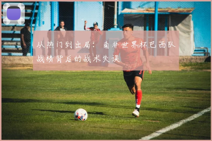 从热门到出局：南非世界杯巴西队战绩背后的战术失误
