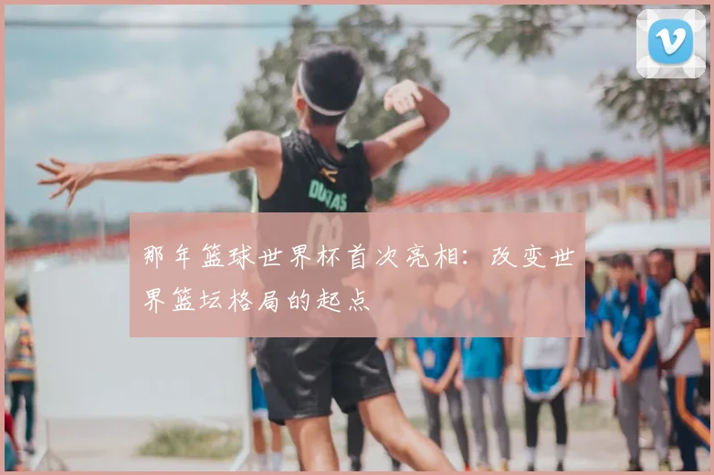 那年篮球世界杯首次亮相:改变世界篮坛格局的起点