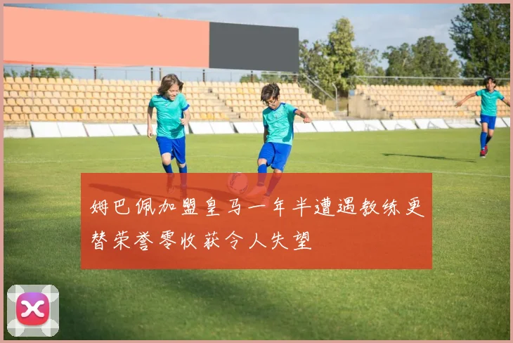姆巴佩加盟皇马一年半遭遇教练更替荣誉零收获令人失望