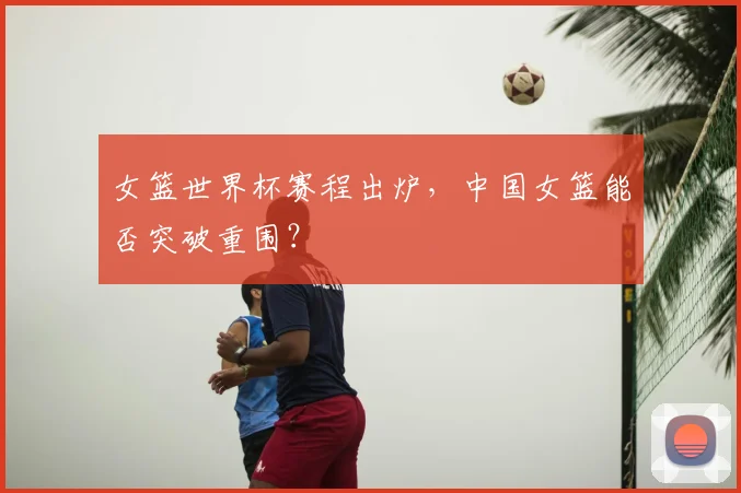 女篮世界杯赛程出炉，中国女篮能否突破重围？