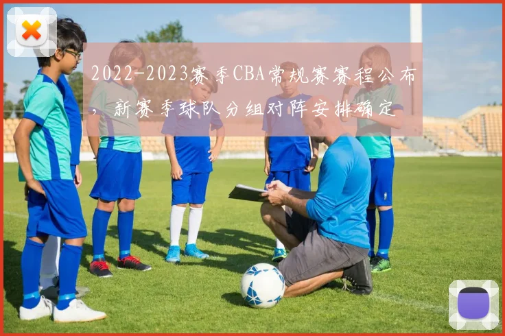 2022-2023赛季CBA常规赛赛程公布，新赛季球队分组对阵安排确定