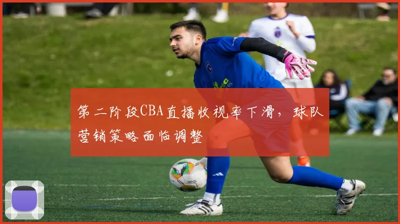 第二阶段CBA直播收视率下滑,球队营销策略面临调整