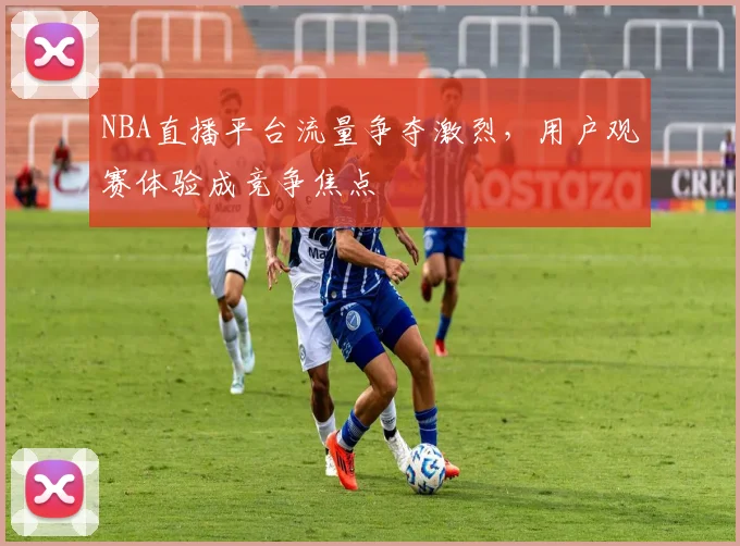 NBA直播平台流量争夺激烈,用户观赛体验成竞争焦点