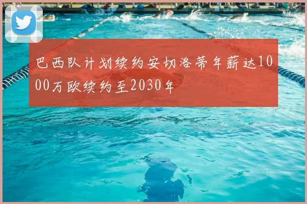 巴西队计划续约安切洛蒂年薪达1000万欧续约至2030年
