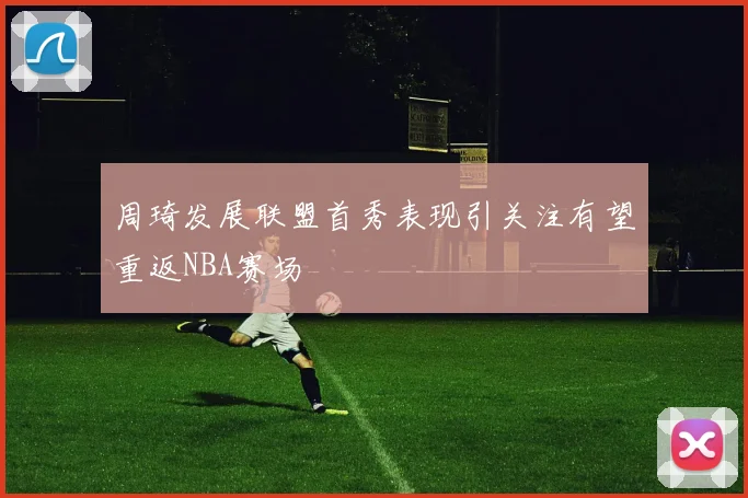 周琦发展联盟首秀表现引关注有望重返NBA赛场