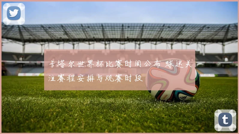 卡塔尔世界杯比赛时间公布 球迷关注赛程安排与观赛时段