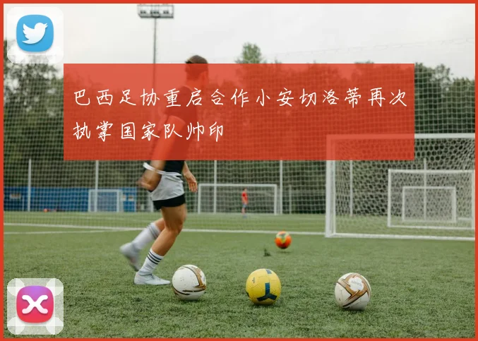 巴西足协重启合作小安切洛蒂再次执掌国家队帅印