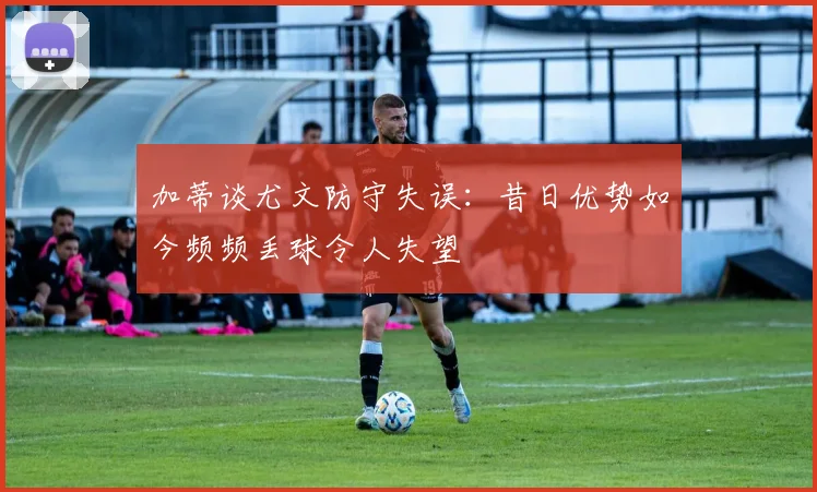 加蒂谈尤文防守失误:昔日优势如今频频丢球令人失望