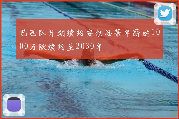 巴西队计划续约安切洛蒂年薪达1000万欧续约至2030年