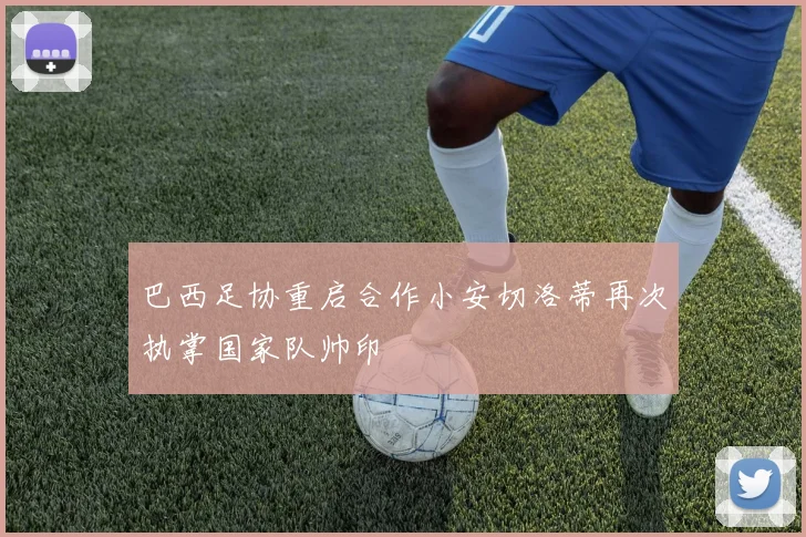 巴西足协重启合作小安切洛蒂再次执掌国家队帅印