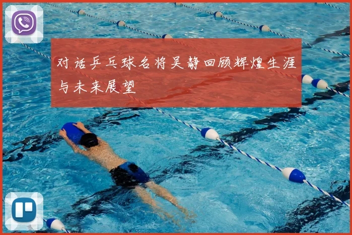 对话乒乓球名将吴静回顾辉煌生涯与未来展望