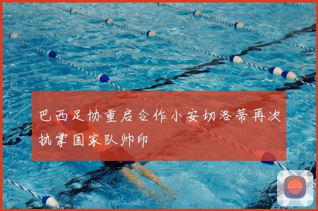 巴西足协重启合作小安切洛蒂再次执掌国家队帅印