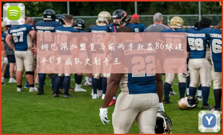 姆巴佩加盟皇马前两季狂轰86球追平C罗成队史射手王