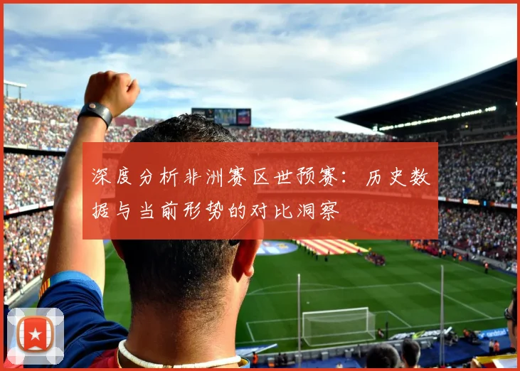 深度分析非洲赛区世预赛：历史数据与当前形势的对比洞察