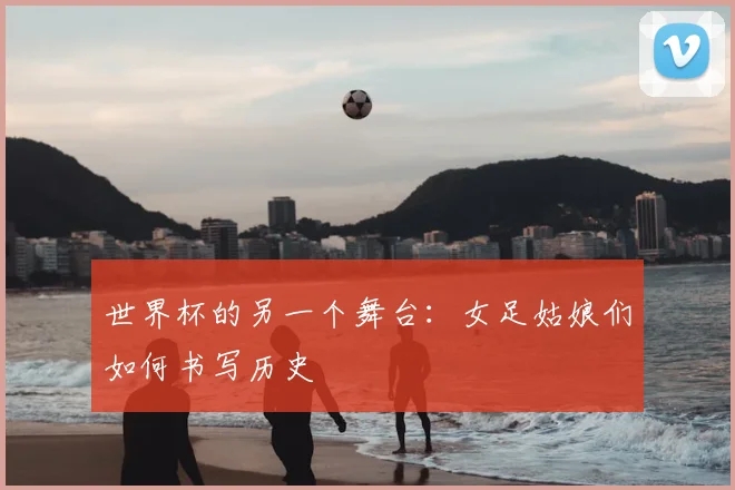 世界杯的另一个舞台:女足姑娘们如何书写历史