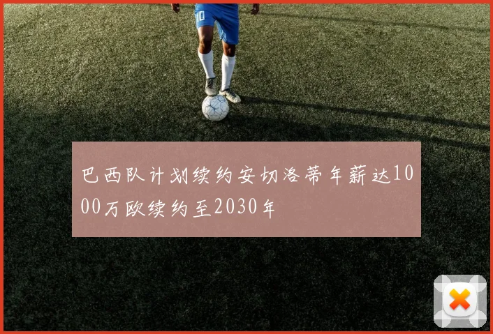 巴西队计划续约安切洛蒂年薪达1000万欧续约至2030年