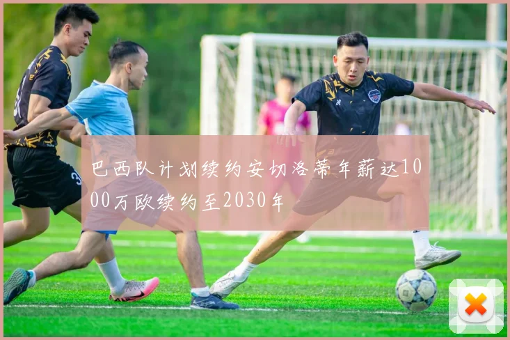巴西队计划续约安切洛蒂年薪达1000万欧续约至2030年