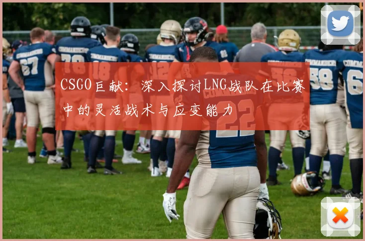 CSGO巨献:深入探讨LNG战队在比赛中的灵活战术与应变能力