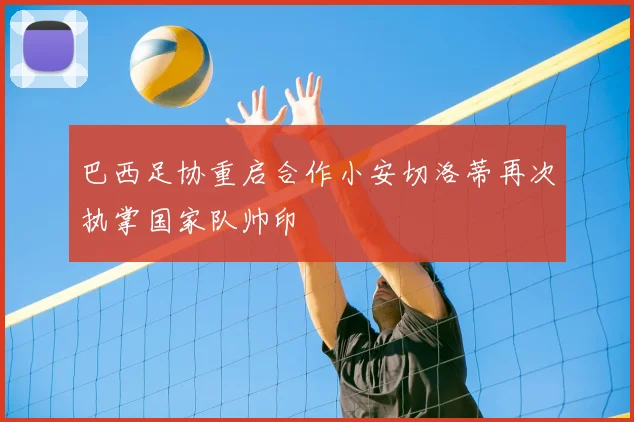 巴西足协重启合作小安切洛蒂再次执掌国家队帅印