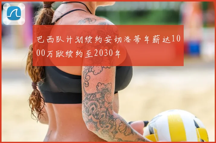 巴西队计划续约安切洛蒂年薪达1000万欧续约至2030年